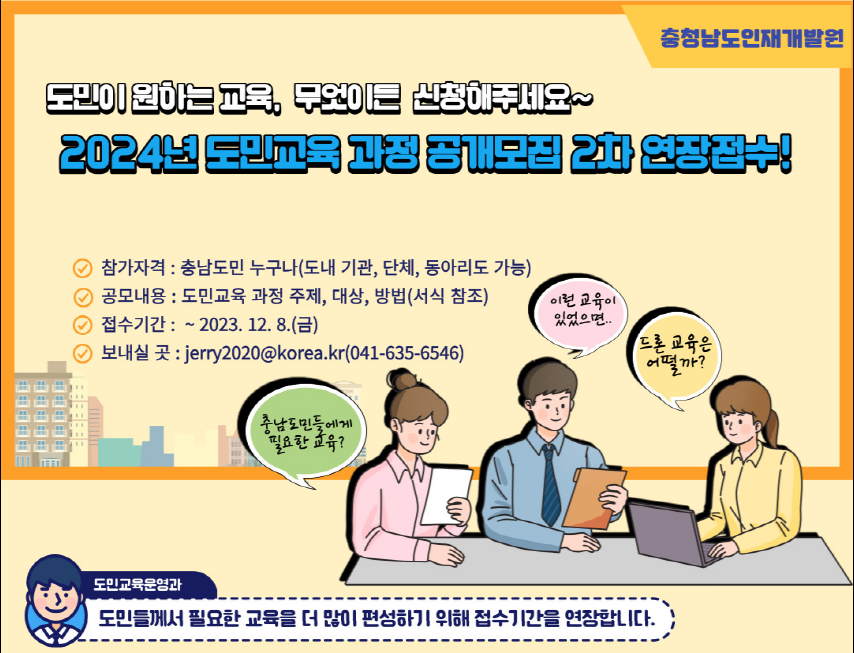 충청남도인재개발원. 도민이 원하는 교육, 무엇이든 신청해주세요~ 2024년 도민교육 과정 공개모집 2차 연장접수! -참가자격: 충남도민 누구나(도내 기관, 단체 동아리도 가능), -공모내용: 도민교육 과정 주제, 대상, 방법(서식 참조), -접수기간: ~2023.12.8(금), -보내실 곳: jerry2020@korea.kr(041-635-6546). 캐릭터 말풍선(충남도민들에게 필요한 교육?, 이런 교육이 있었으면.., 드론 교육은 어떨까?), 도민교육운영과(도민들게서 필요한 교육을 더 많이 편성하기 위해 접수기간을 연장합니다.) 