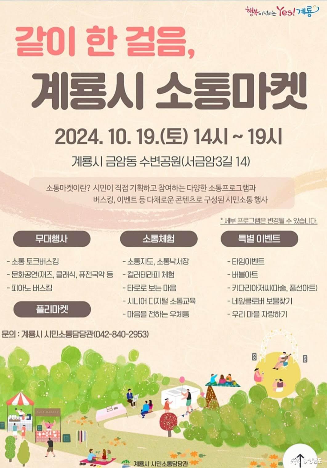 같이 한 걸음, 계룡시 소통마켓 2024.10.19.(토) 14시~19시 계룡시 금암동 수변공원(서금암3길 14). 소통마켓이란? 시민이 직접 기획하고 참여하는 다양한 소통프로그램과 버스킹, 이벤트 등 다채로운 콘텐츠로 구성된 시민소통 행사. *세부 프로그램은 변경될 수 있습니다. 무대행사(소통 토크버스킹, 문화공연, 피아노 버스킹), 소통체험(소통지도, 소통낙서장, 컬러테라피 체험, 타로로 보는 마음, 시니어 디지털 소통교육, 마음을 전하는 우체통), 특별 이벤트(타임이벤트, 버블아트, 키다리아저씨(마술, 풍선아트), 네잎클로버 보물찾기, 우리 마을 자랑하기), 플리마켓. 문의: 계룡시 시민소통담당관(042-840-2953)