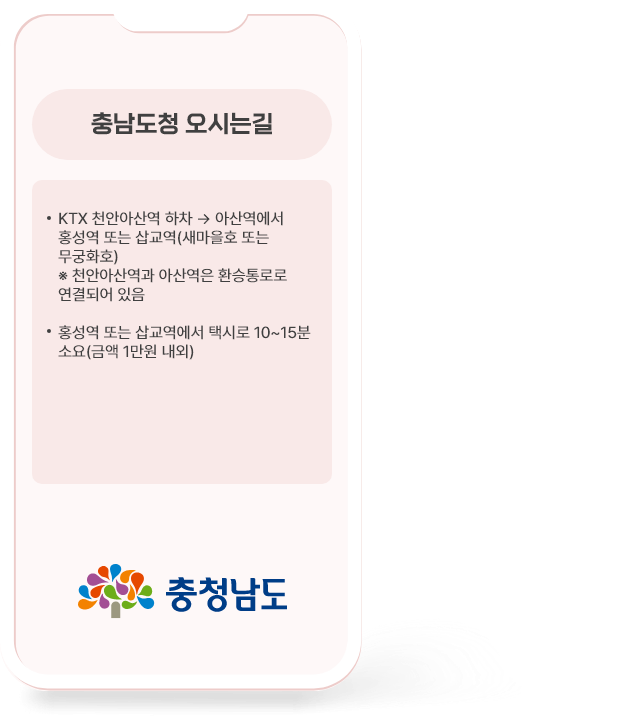 열차일 때 충남도청 오시는길 ·KTX 천안아산역 하차 → 아산역에서 홍성역 또는 삽교역(새마을호 또는 무궁화호) *천안아산역과 아산역은 환승통로로 연결되어있음 ·홍성역 또는 삽교역에서 택시로 10~15분 소요 (금액 1만원 내외)